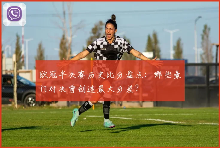 欧冠半决赛历史比分盘点：哪些豪门对决曾创造最大分差？