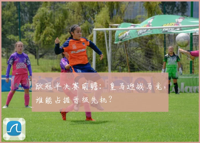 欧冠半决赛前瞻：皇马迎战马竞，谁能占据晋级先机？