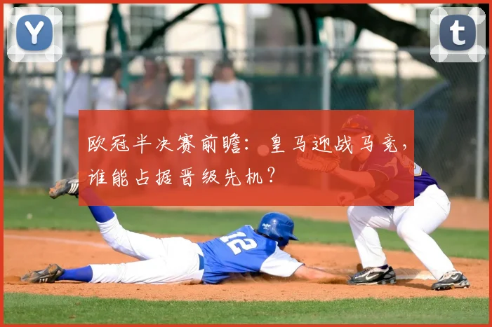 欧冠半决赛前瞻：皇马迎战马竞，谁能占据晋级先机？