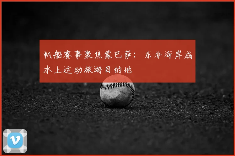 帆船赛事聚焦蒙巴萨:东非海岸成水上运动旅游目的地