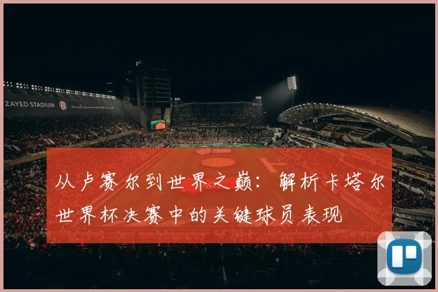 从卢赛尔到世界之巅：解析卡塔尔世界杯决赛中的关键球员表现