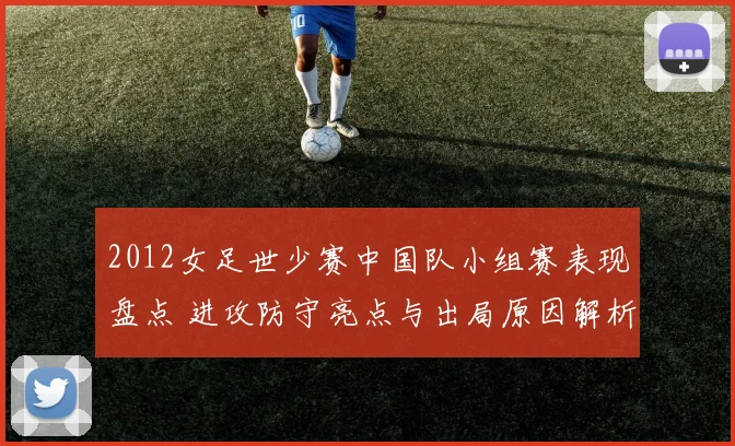 2012女足世少赛中国队小组赛表现盘点 进攻防守亮点与出局原因解析