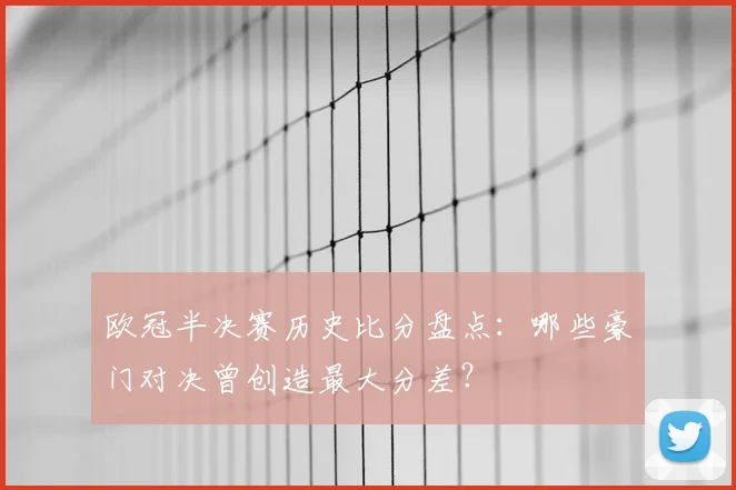 欧冠半决赛历史比分盘点：哪些豪门对决曾创造最大分差？