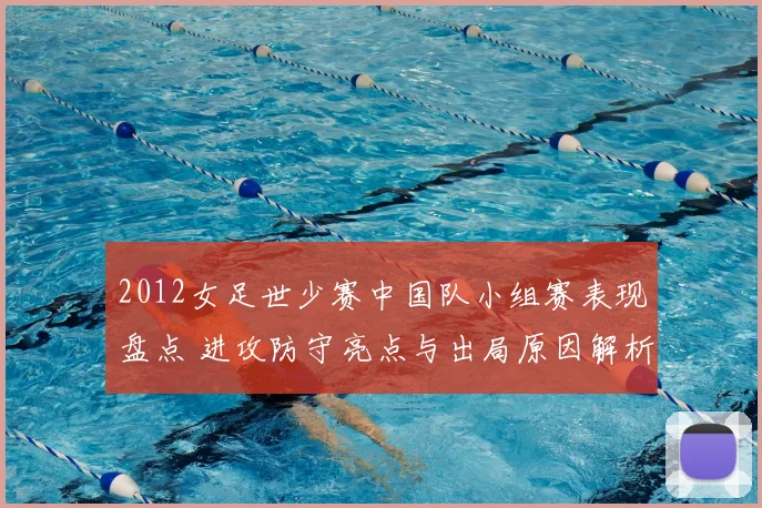 2012女足世少赛中国队小组赛表现盘点 进攻防守亮点与出局原因解析