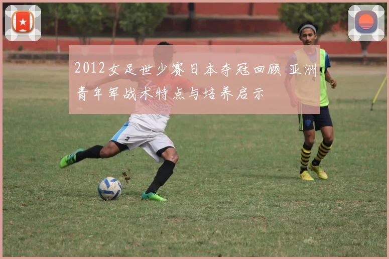 2012女足世少赛日本夺冠回顾 亚洲青年军战术特点与培养启示