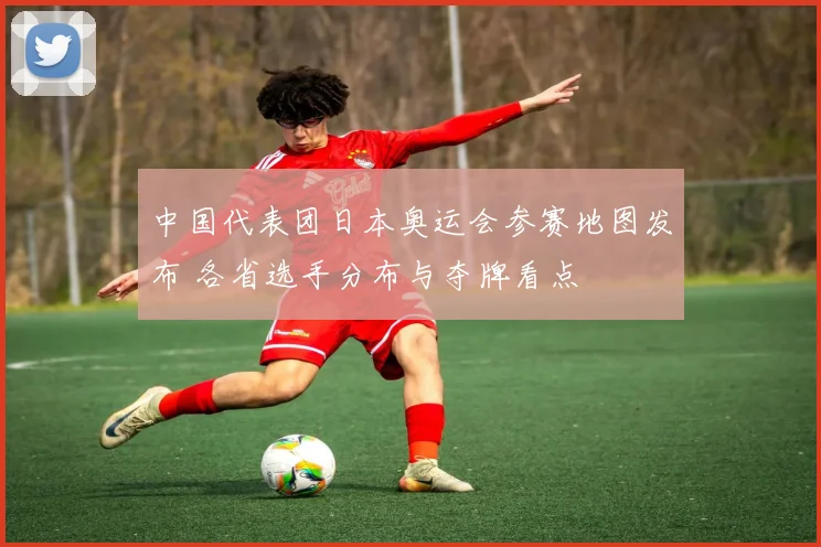 中国代表团日本奥运会参赛地图发布 各省选手分布与夺牌看点