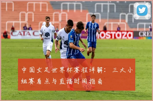 中国女足世界杯赛程详解：三大小组赛看点与直播时间指南