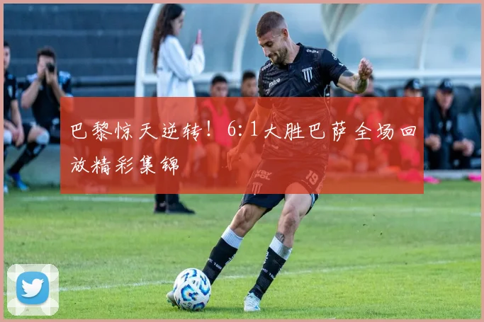 巴黎惊天逆转！6:1大胜巴萨全场回放精彩集锦